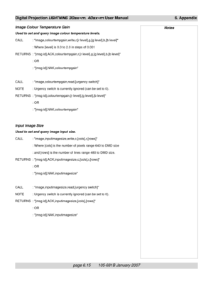 Page 85page 6.15       105-681B January 2007
Digital Projection LIGHTNING 30sx+m, 40sx+m User Manual 6. Appendix
Image Colour Temperature Gain
Used to set and query image colour temperature levels.
CALL : image,colourtempgain,write,r,[r level],g,[g level],b,[b level]
: Where [level] is 0.0 to 2.0 in steps of 0.001
RETURNS : [msg id],ACK,colourtempgain,r,[r level],g,[g level],b,[b level]
: OR
: [msg id],NAK,colourtempgain
CALL : image,colourtempgain,read,[urgency switch]
NOTE : Urgency switch is currently...