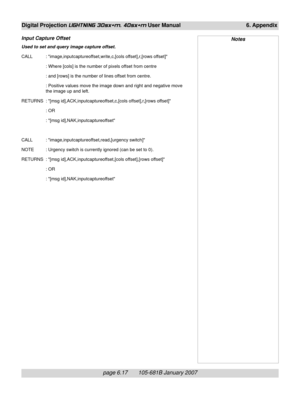 Page 87page 6.17       105-681B January 2007
Digital Projection LIGHTNING 30sx+m, 40sx+m User Manual 6. Appendix
Input Capture Offset
Used to set and query image capture offset.
CALL : image,inputcaptureoffset,write,c,[cols offset],r,[rows offset]
: Where [cols] is the number of pixels offset from centre
: and [rows] is the number of lines offset from centre.
: Positive values move the image down and right and negative move
the image up and left.
RETURNS : [msg id],ACK,inputcaptureoffset,c,[cols offset],r,[rows...