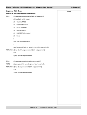 Page 89page 6.19       105-681B January 2007
Digital Projection LIGHTNING 30sx+m, 40sx+m User Manual 6. Appendix
Degamma Table Select
Used to set and query degamma table settings.
CALL : image,degammaselect,write,[table no.][parametric]
: Where [table no.] is one of:
: 0   - Graphics/NTSC
: 1   - Graphics Enhanced
: 2   - NTSC Enhanced
: 3   - PAL/SECAM 2.8
: 4   - PAL/SECAM Enhanced
: 5   - Linear
:
: 255 - use parametric value:
:
: and [parametric] is in the range 0.01 to 4.0 in steps of 0.0001
RETURNS : [msg...