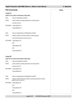 Page 93page 6.23       105-681B January 2007
Digital Projection LIGHTNING 30sx+m, 40sx+m User Manual 6. Appendix
PSU Commands
Lamp On
Used to turn Lamp on and query Lamp state.
CALL : lpsu,on,write,[lamp number]
NOTE : Lamp number currently ignored but must be present
: (can be set to 0).
RETURNS : [msg id],ACK,on
: [msg id],NAK,on
CALL : lpsu,on,read,[urgency switch],[lamp number]
NOTE : Urgency switch and lamp number currently ignored
: but must be present (can be set to 0).
RETURNS : [msg id],lpsu,on
: OR
:...