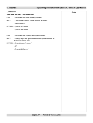Page 94page 6.24       105-681B January 2007
6. Appendix Digital Projection LIGHTNING 30sx+m, 40sx+m User Manual
Lamp Power
Used to set and query Lamp power level.
CALL : lpsu,power,write,[lamp number],[% power]
NOTE : Lamp number currently ignored but must be present
: (can be set to 0).
RETURNS : [msg id],ACK,power
: [msg id],NAK,power
CALL : lpsu,power,read,[urgency switch],[lamp number]
NOTE : Urgency switch and lamp number currently ignored but must be
present (can be set to 0).
RETURNS : [msg id],power,[%...