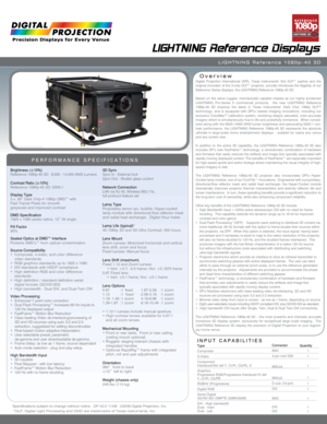 Page 1Specifications subject to change without notice   DP V2.0 11/09  ©2009 Digital Projection, Inc.
™DLP, Digital Light Processing and DMD are trademarks of Texas Instruments, Inc.
LIGHTNING  Reference Displays
LIGHTNING  Reference 1080p-40 3D
Overview
PERFORMANCE SPECIFICATIONS
Brightness (±10%)
Reference 1080p-40 3D:  8,000 - 14,000 ANSI Lumens
Contrast Ratio (±10%)
Reference 1080p-40 3D: 5000:1
Display Type
3 x .95” Dark Chip-4 1080p DMD™ with   
Fast Transit Pixels for smooth   
greyscale and improved...