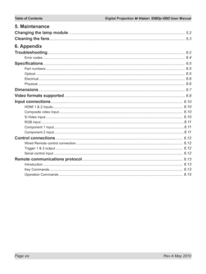 Page 14
Page xiv  Rev A May 2010
Table of Contents  Digital Projection M-Vision 1080p-260 User Manual
5. Maintenance
Changing the lamp module ..............................................................................................................5.2
Cleaning the fans ................................................................................................................................5.3
6. Appendix
Troubleshooting...