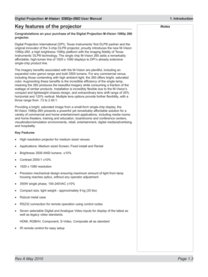 Page 17
Rev A May 2010 Page 1.3
Digital Projection M-Vision 1080p-260 User Manual  1. Introduction

NotesKey features of the projector
Congratulations on your purchase of the Digital Projection M-Vision 1080p 260 
projector.
Digital Projection International (DPI), Texas Instruments’ first DLP® partner and the 
original innovator of the 3-chip DLP® projector, proudly introduces the new M-Vision 
1080p-260, a high brightness 1080p platform with the imaging fidelity of  Texas 
Instruments’ DLP® technology. The...