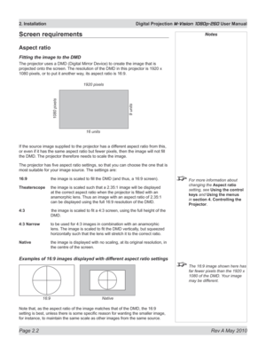 Page 20
Page 2.2  Rev A May 2010
2. Installation  Digital Projection M-Vision 1080p-260 User Manual

Screen requirements
Aspect ratio
Fitting the image to the DMD
The projector uses a DMD (Digital Mirror Device) to create the im age that is 
projected onto the screen. The resolution of the DMD in this projector is 1920 x 
1080 pixels, or to put it another way, its aspect ratio is 16:9.
If the source image supplied to the projector has a different aspect ratio from this, 
or even if it has the same aspect ratio...