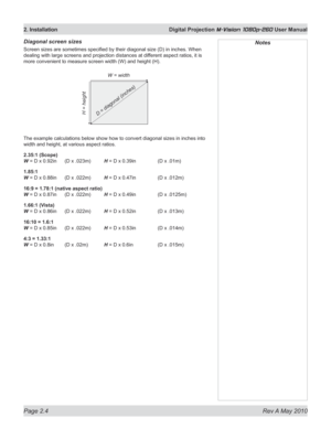 Page 22
Page 2.4  Rev A May 2010
2. Installation  Digital Projection M-Vision 1080p-260 User Manual

Diagonal screen sizes
Screen sizes are sometimes specified by their diagonal size (D) in inches. When 
dealing with large screens and projection distances at different aspect ratios, it is 
more convenient to measure screen width (W) and height (H).
The example calculations below show how to convert diagonal sizes in inc\
hes into 
width and height, at various aspect ratios.
2.35:1 (Scope) 
W = D x 0.92in  (D x...