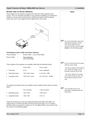 Page 25
Rev A May 2010 Page 2.7
Digital Projection M-Vision 1080p-260 User Manual  2. Installation

Screen size vs throw distance
Throw distance is the distance measured from the front of the projector to the 
screen. This is an important calculation in any projector installation as it determines 
whether or not you have enough room to install your projector with the desired 
screen size, and if your image will be the right size for your screen.
Calculating screen width and throw distance
Throw Distance  =...
