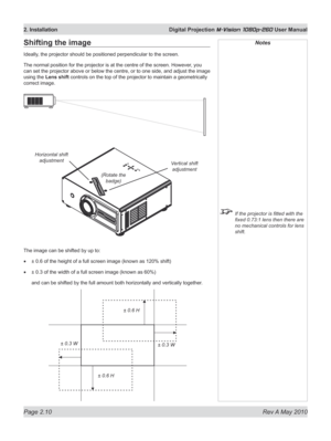 Page 28
Page 2.10  Rev A May 2010
2. Installation  Digital Projection M-Vision 1080p-260 User Manual

Notes
 If the projector is fitted with the 
fixed 0.73:1 lens then there are 
no mechanical controls for lens 
shift.
Shifting the image
Ideally, the projector should be positioned perpendicular to the screen.
The normal position for the projector is at the centre of the screen. However , you 
can set the projector above or below the centre, or to one side, and adjust the image 
using the Lens shift controls on...