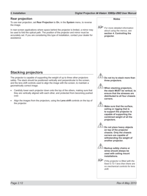 Page 30
Page 2.12  Rev A May 2010
2. Installation  Digital Projection M-Vision 1080p-260 User Manual

Notes
 For more detailed information 
about using the menus, see 
section 4. Controlling the 
projector.
 Do not try to stack more than 
three projectors.
 When stacking projectors, 
the stack MUST be vertical, to 
ensure that the stresses are 
distributed to all four chassis 
corners.
 Make sure that the surface, 
ceiling or rigging that is 
to support the projector is 
capable of supporting the 
combined...