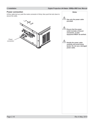 Page 34
Page 2.16  Rev A May 2010
2. Installation  Digital Projection M-Vision 1080p-260 User Manual
Power connection
Lift the cable lock up, push the mains connector in firmly, then push the lock down to 
secure the cable.
Notes
 Use only the power cable 
provided.
 Ensure that the power 
outlet includes a Ground 
connection, as this 
equipment MUST be earthed.
 Handle the power cable 
carefully and avoid sharp 
bends. Do not use a damaged 
power cable.
Power 
connection 