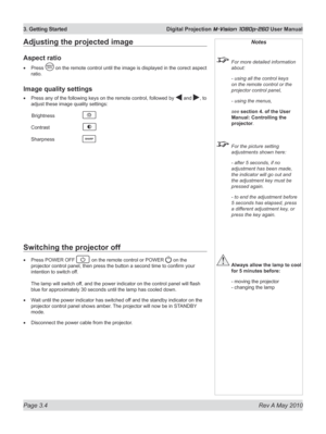 Page 38
Page 3.4  Rev A May 2010
3. Getting Started  Digital Projection M-Vision 1080p-260 User Manual
Adjusting the projected image
Aspect ratio
Press  on the remote control until the image is displayed in the corect aspect\
 
ratio.
Image quality settings
Press any of the following keys on the remote control, followed by  and , to 
adjust these image quality settings:
 Brightness   
Contrast   
Sharpness   
•
•
Notes
  For more detailed information 
about:
  - using all the control keys 
on the remote control...