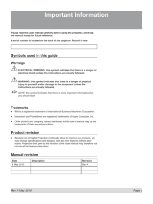 Page 5
Rev A May 2010  Page v
Please read this user manual carefully before using the projector, and keep 
the manual handy for future reference.
A serial number is located on the back of the projector. Record it here: 
Symbols used in this guide
Warnings
 ELECTRICAL WARNING: this symbol indicates that there is a danger of 
electrical shock unless the instructions are closely followed.
 WARNING: this symbol indicates that there is a danger of physical 
injury to yourself and/or damage to the equipment unless...