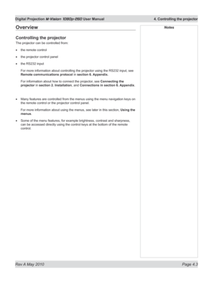 Page 41
Rev A May 2010 Page 4.3
Digital Projection M-Vision 1080p-260 User Manual  4. Controlling the projector

Overview
Controlling the projector
The projector can be controlled from:
the remote control
the projector control panel
the RS232 input
For more information about controlling the projector using the RS232 input, see 
Remote communications protocol in section 6. Appendix.
For information about how to connect the projector, see Connecting the 
projector in section 2. Installation, and  Connections in...