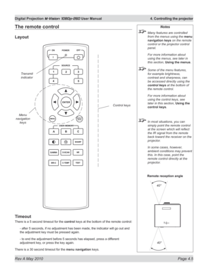 Page 43
Rev A May 2010 Page 4.5
Digital Projection M-Vision 1080p-260 User Manual  4. Controlling the projector

The remote control
Layout
Timeout
There is a 5 second timeout for the control keys at the bottom of the remote control:
- after 5 seconds, if no adjustment has been made, the indicator will go out and 
the adjustment key must be pressed again.
- to end the adjustment before 5 seconds has elapsed, press a dif ferent 
adjustment key, or press the key again.
There is a 30 second timeout for the menu...