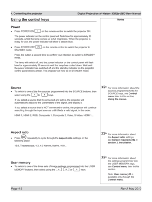 Page 44
Page 4.6  Rev A May 2010
4. Controlling the projector  Digital Projection M-Vision 1080p-260 User Manual

Notes
 For more information about the 
sources programmed into the 
SOURCE keys, see Control 
menu later in this section, 
Using the menus. 
 For more information about 
the Aspect ratio settings, 
see Screen requirements in 
section 2. Installation.
 For more information about 
the settings programmed into 
the USER MEMORY keys, 
see Control menu later in this 
section.
  Note: 
User memory D is...