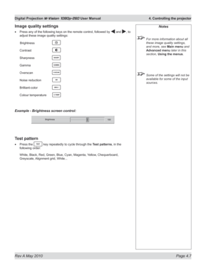 Page 45
Rev A May 2010 Page 4.7
Digital Projection M-Vision 1080p-260 User Manual  4. Controlling the projector

Image quality settings
Press any of the following keys on the remote control, followed by  and , to 
adjust these image quality settings:
 Brightness   
Contrast   
Sharpness   
Gamma   
Overscan   
Noise reduction 
Brilliant-color   
Colour temperature 
Example - Brightness screen control:
Test pattern
Press the  key repeatedly to cycle through the Test patterns, in the 
following order:
White,...