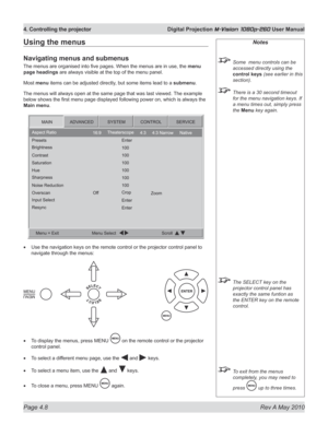 Page 46
Page 4.8  Rev A May 2010
4. Controlling the projector  Digital Projection M-Vision 1080p-260 User Manual

Notes
 Some  menu controls can be 
accessed directly using the 
control keys (see earlier in this 
section).
 There is a 30 second timeout 
for the menu navigation keys. If 
a menu times out, simply press 
the Menu key again.
 The SELECT key on the 
projector control panel has 
exactly the same funtion as 
the ENTER key on the remote 
control.
 To exit from the menus 
completely, you may need to...