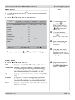 Page 47
Rev A May 2010 Page 4.9
Digital Projection M-Vision 1080p-260 User Manual  4. Controlling the projector

Notes
 To select a different menu, 
press MENU  once or 
twice, so that no items are 
highlighted, then use the the 
 and  keys to select a 
different page.
 To exit from the menus 
completely, you may need to 
press  up to three times.
 Image changes made using 
the menus will take effect 
immediately.
 Some menu items may be 
greyed out - unavailable due to 
the effect of settings made in 
other...