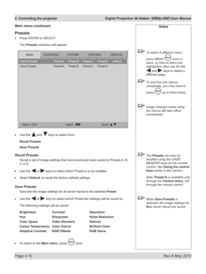 Page 48
Page 4.10  Rev A May 2010
4. Controlling the projector  Digital Projection M-Vision 1080p-260 User Manual

Presets
Press ENTER or SELECT.
The Presets submenu will appear:
Use the  and  keys to select from:
Recall Presets
Save Presets
recall presets
Recall a set of image settings that have previously been saved to Presets  A, B, 
C or D.
Use the  or  keys to select which Preset is to be recalled. 
  Select 
Default, to recall the factory default settings.
Save presets
Save the the image settings for all...