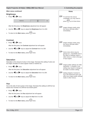 Page 49
Rev A May 2010 Page 4.11
Digital Projection M-Vision 1080p-260 User Manual  4. Controlling the projector

Brightness
Press  or  once. 
After the first press, the Brightness adjustment bar will appear:
Use the  and  keys to adjust the Brightness from 0 to 200:
To return to the Main menu, press  once.
Contrast
Press  or  once. 
After the first press, the Contrast adjustment bar will appear.
Use the  and  keys to adjust the Contrast from 0 to 200:
To return to the Main menu, press  once.
Saturation...