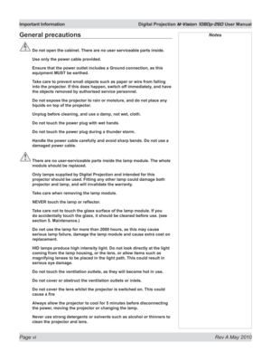 Page 6
Page vi  Rev A May 2010
Important Information  Digital Projection M-Vision 1080p-260 User Manual

General precautions
 Do not open the cabinet. There are no user serviceable parts inside.
  Use only the power cable provided.
  Ensure that the power outlet includes a Ground connection, as this 
equipment MUST be earthed.
  Take care to prevent small objects such as paper or wire from falling 
into the projector. If this does happen, switch off immediately, and have 
the objects removed by authorised...