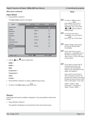 Page 51
Rev A May 2010 Page 4.13
Digital Projection M-Vision 1080p-260 User Manual  4. Controlling the projector

Input Select
Press ENTER or SELECT.
The Input select submenu will appear:
Use the  and  keys to select from:
HDMI 1
HDMI 2
RGB
Component 1
Component 2
Video
S-Video
Press ENTER or SELECT, to select a different input source.
To return to the Main menu, press  once.
Resync
If the image has become unstable or degraded, it may be possible to improve the 
display:
Press ENTER or SELECT.
The projector...