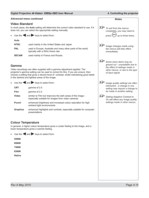 Page 53
Rev A May 2010 Page 4.15
Digital Projection M-Vision 1080p-260 User Manual  4. Controlling the projector

Video Standard
In most cases, the Auto setting will determine the correct video standard to use. If it 
does not, you can select the appropriate setting manually.
Use the  and  keys to select from:
Auto 
NTSC   used mainly in the United States and Japan
PAL  used in Europe, Australia and many other parts of the world, 
typically with a 50Hz frame rate
SECAM used mainly in France and Russia
Gamma...