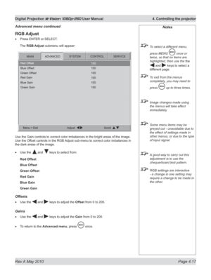 Page 55
Rev A May 2010 Page 4.17
Digital Projection M-Vision 1080p-260 User Manual  4. Controlling the projector

RGB Adjust
Press ENTER or SELECT.
The RGB Adjust submenu will appear:
Use the Gain controls to correct color imbalances in the bright areas of the image. 
Use the Offset controls in the RGB Adjust sub-menu to correct color imbalances in 
the dark areas of the image.
Use the  and  keys to select from:
Red Offset
Blue Offset
Green Offset
Red Gain
Blue Gain
Green Gain
Offsets
Use the  and  keys to...