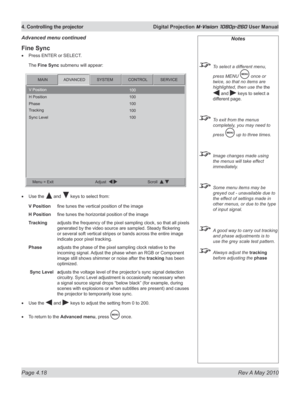 Page 56
Page 4.18  Rev A May 2010
4. Controlling the projector  Digital Projection M-Vision 1080p-260 User Manual

Fine Sync
Press ENTER or SELECT.
The Fine Sync submenu will appear:
Use the  and  keys to select from:
V Position fine tunes the vertical position of the image
H Position  fine tunes the horizontal position of the image
Tracking  adjusts the frequency of the pixel sampling clock, so that all pixels 
generated by the video source are sampled. Steady flickering 
or several soft vertical stripes or...