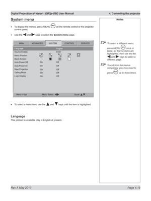 Page 57
Rev A May 2010 Page 4.19
Digital Projection M-Vision 1080p-260 User Manual  4. Controlling the projector

System menu
To display the menus, press MENU  on the remote control or the projector 
control panel.
Use the  and  keys to select the System menu page,
To select a menu item, use the  and  keys until the item is highlighted.
Language
This product is available only in English at present.
•
•
•
Notes
 To select a different menu, 
press MENU  once or 
twice, so that no items are 
highlighted, then use...