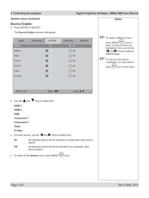Page 58
Page 4.20  Rev A May 2010
4. Controlling the projector  Digital Projection M-Vision 1080p-260 User Manual

Source Enable
Press ENTER or SELECT.
The Source Enable submenu will appear:
Use the  and  keys to select from:
HDMI 1
HDMI 2
RGB
Component 1
Component 2
Video
S-Video
For each source, use the  and  keys to select from:
On  the selected source will be included in an automatic input source 
search
Off  the selected source will not be included in an automatic input 
source search
To return to the...