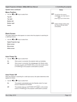 Page 59
Rev A May 2010 Page 4.21
Digital Projection M-Vision 1080p-260 User Manual  4. Controlling the projector

Menu Position
Use the  and  keys to select from:
Top left
Top right
Bottom left
Bottom right
Centre
Blank Screen
This option determines what appears on screen when the projector is searching for 
a valid input source.
Use the  and  keys to select from:
Digital Projection logo
Black screen
Blue screen
White screen
Auto Power On
Use the  and  keys to select from:
On    When power is connected, the...