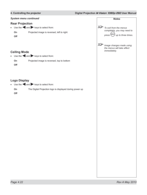 Page 60
Page 4.22  Rev A May 2010
4. Controlling the projector  Digital Projection M-Vision 1080p-260 User Manual

Rear Projection
Use the  and  keys to select from:
On    Projected image is reversed, left to right
Off
Ceiling Mode
Use the  and  keys to select from:
On    Projected image is reversed, top to bottom
Off
Logo Display
Use the  and  keys to select from:
On    The Digital Projection logo is displayed during power up
Off
•
•
•
Notes
 To exit from the menus 
completely, you may need to 
press  up to...