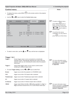 Page 61
Rev A May 2010 Page 4.23
Digital Projection M-Vision 1080p-260 User Manual  4. Controlling the projector

Notes
 To select a different menu, 
press MENU  once or 
twice, so that no items are 
highlighted, then use the the 
 and  keys to select a 
different page.
 To exit from the menus 
completely, you may need to 
press  up to three times.
 For more information about 
the trigger input, see Control 
connections in section 
6.  Appendix
. 
 For more information about 
RS232 commands, see Remote...