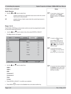 Page 62
Page 4.24  Rev A May 2010
4. Controlling the projector  Digital Projection M-Vision 1080p-260 User Manual

Notes
 To set what a ‘blank’ screen 
looks like, use the Blank 
Screen setting in the System 
menu.
 To select a different menu, 
press MENU  once or 
twice, so that no items are 
highlighted, then use the the 
 and  keys to select a 
different page.
 To exit from the menus 
completely, you may need to 
press  up to three times.
 If a source has been disabled in 
the System menu, then a key...