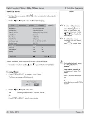 Page 63
Rev A May 2010 Page 4.25
Digital Projection M-Vision 1080p-260 User Manual  4. Controlling the projector

Notes
 To select a different menu, 
press MENU  once or 
twice, so that no items are 
highlighted, then use the the 
 and  keys to select a 
different page.
 To exit from the menus 
completely, you may need to 
press  up to three times.
 Restore Defaults will restore 
all settings to factory 
defaults.
  If you are not sure this is 
what you want to do, then 
either:
 make a record of all settings...