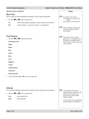Page 64
Page 4.26  Rev A May 2010
4. Controlling the projector  Digital Projection M-Vision 1080p-260 User Manual
Blue Only
This is useful for color-calibrating the projector or other video components.
Use the  and  keys to select from:
On  only the blue signal is displayed - green and red are turned off
Off    all three signals - red, green and blue - are displayed
Test Patterns
Use the  and  keys to select from:
Test Pattern Off
White
Black
Red
Green
Blue
Cyan
Magenta
Yellow
Chequerboard
Greyscale
Alignment...