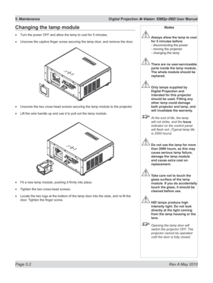 Page 66
Page 5.2  Rev A May 2010
5. Maintenance  Digital Projection M-Vision 1080p-260 User Manual

Changing the lamp module
Turn the power OFF and allow the lamp to cool for 5 minutes.
Unscrew the captive finger screw securing the lamp door, and remove the door.
Unscrew the two cross-head screws securing the lamp module to the projector
Lift the wire handle up and use it to pull out the lamp module.
Fit a new lamp module, pushing it firmly into place.
Tighten the two cross-head screws.
Locate the two lugs at...