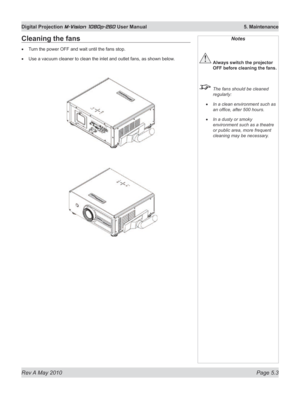 Page 67
Rev A May 2010 Page 5.3
Digital Projection M-Vision 1080p-260 User Manual  5. Maintenance

Cleaning the fans
Turn the power OFF and wait until the fans stop.
Use a vacuum cleaner to clean the inlet and outlet fans, as shown below .
•
•
Notes
 Always switch the projector 
OFF before cleaning the fans.
  The fans should be cleaned 
regularly:
In a clean environment such as 
an office, after 500 hours.
In a dusty or smoky 
environment such as a theatre 
or public area, more frequent 
cleaning may be...