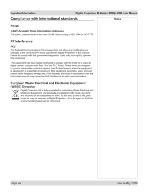 Page 8
Page viii  Rev A May 2010
Important Information  Digital Projection M-Vision 1080p-260 User Manual

NotesCompliance with international standards
Noise
GSGV Acoustic Noise Information Ordinance
The sound pressure level is less than 35 dB (A) according to ISO 3744 or ISO 7779.
RF Interference
FCC
The Federal Communications Commission does not allow any modifications or 
changes to the unit EXCEPT those specified by Digital Projection in this manual. 
Failure to comply with this government regulation could...