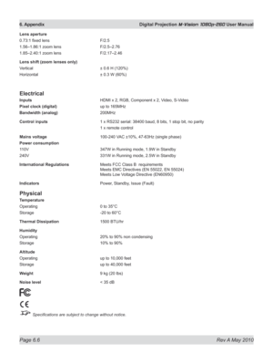 Page 74
Page 6.6  Rev A May 2010
6. Appendix  Digital Projection M-Vision 1080p-260 User Manual

Lens aperture
0.73:1 fixed lens F/2.5
1.56–1.86:1 zoom lens  F/2.5–2.76
1.85–2.40:1 zoom lens  F/2.17–2.46
Lens shift (zoom lenses only)
Vertical ± 0.6 H (120%)
Horizontal  ± 0.3 W (60%)
Electrical
Inputs  HDMI x 2, RGB, Component x 2, Video, S-Video
Pixel clock (digital)  up to 165MHz
Bandwidth (analog)  200MHz
Control inputs  1 x RS232 serial: 38400 baud, 8 bits, 1 stop bit, no parity
  1 x remote control
Mains...