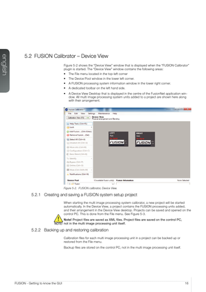 Page 16english
16FUSION - Getting to know the GUI
5.2 FUSION Calibrator – Device View
Figure 5-2 shows the “Device View” window that is displayed when the “FUSION Calibrator” 
plugin is started. The “Device View” window contains the following areas:
•	The File menu located in the top-left corner
•	The Device Pool window in the lower left corner.
•	A FUSION processing system information window in the lower right corner.
•	A dedicated toolbar on the left hand side.
•	A Device View Desktop that is displayed in the...