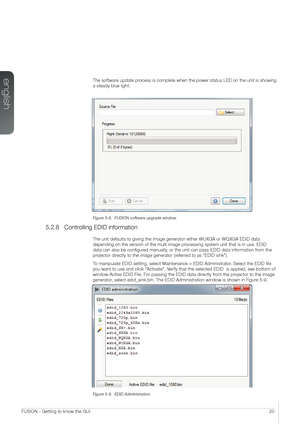 Page 20english
20FUSION - Getting to know the GUI
The software update process is complete when the power status LED on the unit is showing 
a steady blue light.
Figure 5-8.  FUSION software upgrade window.
5.2.8 Controlling EDID information
The unit defaults to giving the image generator either WUXGA or WQXGA ED\
ID data 
depending on the version of the multi image processing system unit that is in use. EDID 
data can also be configured manually, or the unit can pass EDID data information from the 
projector...