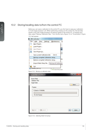 Page 50english
50FUSION – Storing and recalling data
10.2 Storing/recalling data to/from the control PC
Before you can save a calibration to the control PC, you first have to save your calibration 
to multi image processor unit. When performing a backup to the control PC, the last data 
stored in the multi image processor unit will be copied to the control PC. To backup your 
data, select “Backup Calibration files..” from the file menu (Figure 10-3). The window in Figure 
10-3 will appear.
Figure 10-2.  Backup...