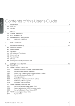 Page 4english
4FUSION User’s Guide – Introduction
Contents of this User’s Guide
1 Introduction 3
1.1 Thank you
1.1 Features
2 SAFETY  7
2.1 GENERAL WARNINGS
2.1 WEEE INFORMATION
2.1 WARNING ABOUT SUBSTANCES
2.1.1  WARNING SYMBOLS
3 What’s in the box?  9
4 Installation and setup  11
4.1 System requirements
4.2 System overview
4.3 Connectors
4.4 LED indicators / Front button
4.5 Network settings
4.6 Firewall settings
4.7 Software
4.8 Mounting the FUSION processor in rack
5  Getting to know the GUI  15
5.1...