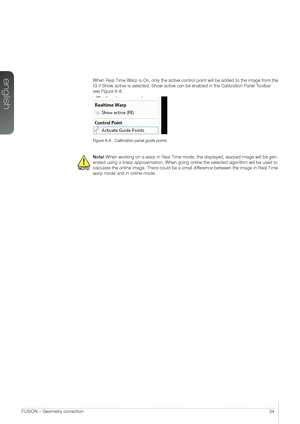 Page 34english
34FUSION – Geometry correction
When Real Time Warp is On, only the active control point will be added to the image from the 
IG if Show active is selected. Show active can be enabled in the Calibra\
tion Panel Toolbar 
see Figure 6-8.
Figure 6-8.  Calibration panel guide points
Note! When working on a warp in Real Time mode, the displayed, warped image will be gen-
erated using a linear approximation. When going online the selected algorithm will be used to 
calculate the online image. There...
