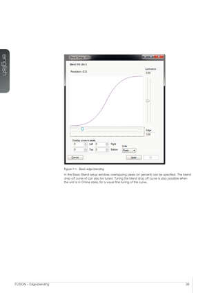 Page 36english
36FUSION – Edge blending
Figure 7-1.  Basic edge blending.
In the Basic Blend setup window, overlapping pixels (or percent) can be specified. The blend 
drop-off curve of can also be tuned. Tuning the blend drop off curve is also possible when 
the unit is in Online state, for a visual fine tuning of the curve.   