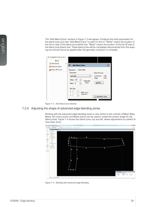 Page 38english
38FUSION – Edge blending
The “Add Blend Zone” window in Figure 7-3 will appear. Configure the initial parameters for 
the blend zone and click “Add Blend Zone” to add it to the UI. “\
White” means the location of 
the full on side of the blend zone (white line). “Black” means t\
he location of the full off side of 
the blend zone (black line). These blend zone will be completely disco\
nnected from the warp-
ing and should hence be applied after the geometry correction is complete.
Figure 7-3....