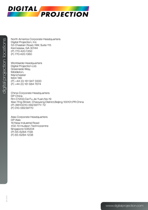 Page 58601-212-01
digital projection  locations
North America Corporate Headquarters
Digital Projection, Inc.
55 Chastain Road, NW, Suite 115
Kennesaw, GA 30144
(P) 770.420.1350
(F) 770.420.1360
 
Worldwide Headquarters
Digital Projection Ltd.
Greenside Way,
Middleton,
Manchester
M24 1XX
(P) +44 (0) 161 947 3300
(F) +44 (0) 161 684 7674
 
China Corporate Headquarters
DP China
Rm C1202,Cai Fu Jia Yuan,No.19
Xiao Ying Street, Chaoyang District,Beijing 100101,PR China
(P) (8610)010-58239771/ 72    
(F)...