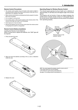 Page 171-12
1. Introduction
7m30˚
30˚
Remote Control Precautions
•The remote control system may not function when direct sunlight or
strong illumination strikes the remote control sensor of the main unit, or
when there is an obstacle in the path.
•When remote control buttons are pressed and held, projector’s function
keys may not operate.
•Do not subject to strong shock.
•Do not allow water or other liquid to splash on the remote control. If the
remote control gets wet, wipe it dry immediately.
•Avoid exposure...